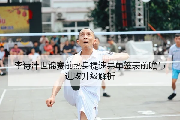 李诗沣世锦赛前热身提速男单签表前瞻与进攻升级解析